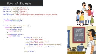 Fetch API Example
function * program () {
puts('Enter your name: ‘)
var name = yield requestName()
puts('Fetch from Server...’)
var burgerName = yield fetchRandomBurgerName()
puts(name + ' wants a ' + burgerName)
}
runs(program)
var runs = require('./lib/runs')
var fetch = require('node-fetch')
var gets = require('./lib/gets')
var puts = require('./lib/puts')
var apiRoute = 'https://bobsburger-names.azurewebsites.net/api/random'
function requestName () {
return new Promise(gets)
}
function fetchRandomBurgerName () {
return fetch(apiRoute)
.then(function (res) {
return res.json()
})
.then(function (data) {
return data.name
})
}
 