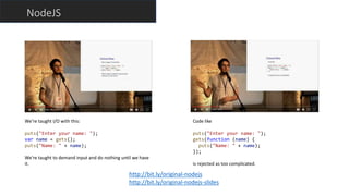 NodeJS
http://bit.ly/original-nodejs
http://bit.ly/original-nodejs-slides
We’re taught I/O with this:
puts("Enter your name: ");
var name = gets();
puts("Name: " + name);
We’re taught to demand input and do nothing until we have
it.
Code like
puts("Enter your name: ");
gets(function (name) {
puts("Name: " + name);
});
is rejected as too complicated.
 