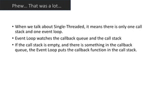 Phew… That was a lot…
• When we talk about Single-Threaded, it means there is only one call
stack and one event loop.
• Event Loop watches the callback queue and the call stack
• If the call stack is empty, and there is something in the callback
queue, the Event Loop puts the callback function in the call stack.
 