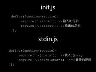 init.js
define(function(require){
     require(‘./stdin’); //输入的逻辑
     require(‘./stdout’); //输出的逻辑
});


             stdin.js
define(function(require){
     require(‘./jquery’); //载入jQuery
     require(‘./calculator’); //计算器的逻辑
});
 