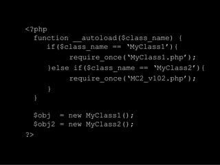 <?php
  function __autoload($class_name) {
     if($class_name == ‘MyClass1’){
           require_once(‘MyClass1.php’);
      }else if($class_name == ‘MyClass2’){
           require_once(‘MC2_v102.php’);
      }
  }

  $obj = new MyClass1();
  $obj2 = new MyClass2();
?>
 