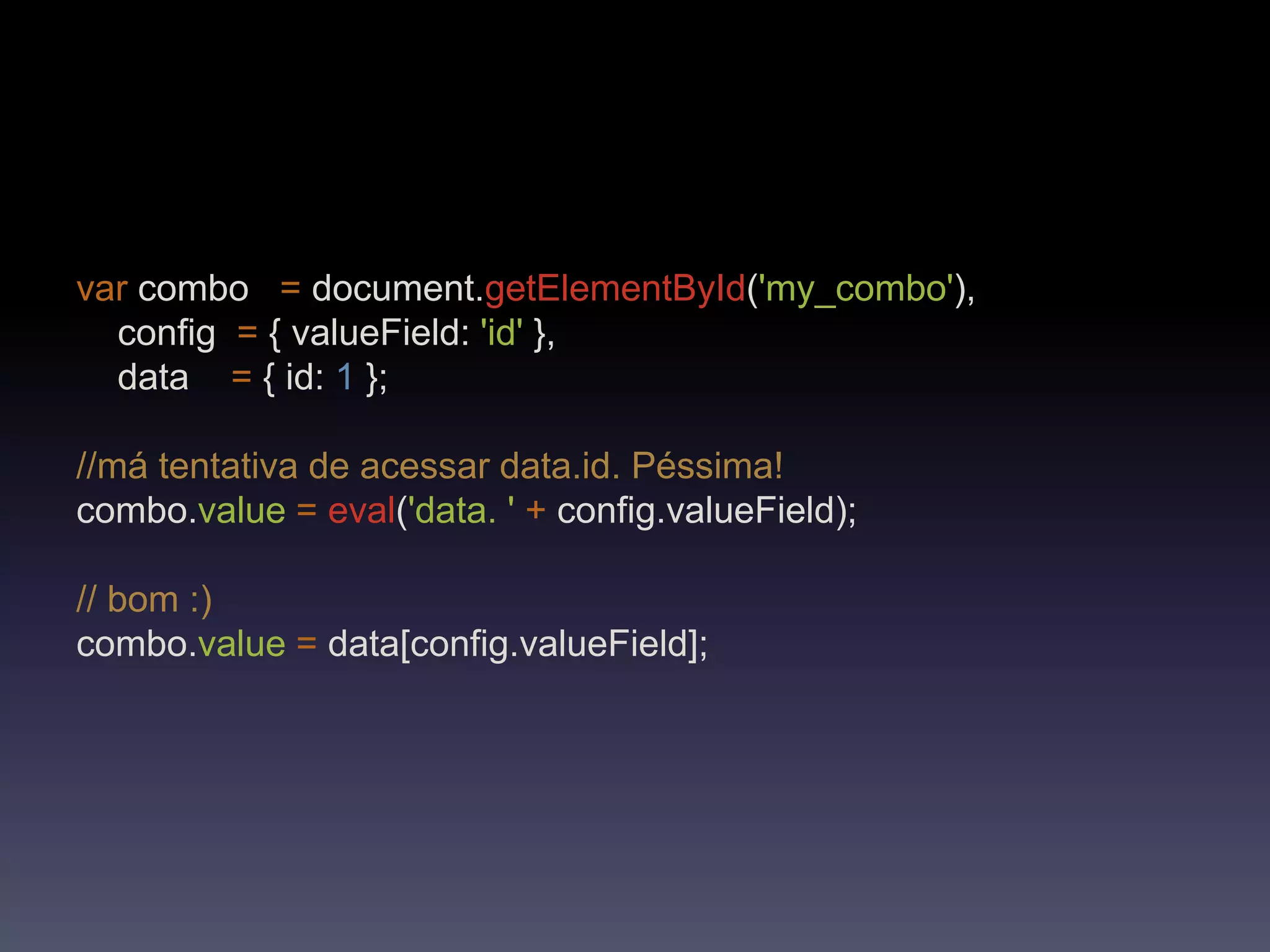 var combo   =document.getElementById('my_combo'),     config  = { valueField: 'id' },    data    = { id: 1 };//má tentativa de acessar data.id. Péssima!combo.value=eval('data. '+config.valueField);// bom :)combo.value=data[config.valueField];