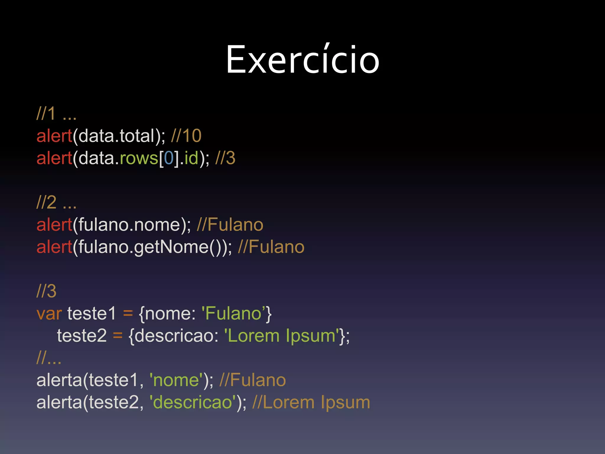 Exercício//1 ...alert(data.total); //10alert(data.rows[0].id); //3//2 ...alert(fulano.nome); //Fulanoalert(fulano.getNome()); //Fulano//3var teste1 = {nome: 'Fulano’}    teste2 = {descricao: 'LoremIpsum'};//...alerta(teste1, 'nome'); //Fulanoalerta(teste2, 'descricao'); //LoremIpsum