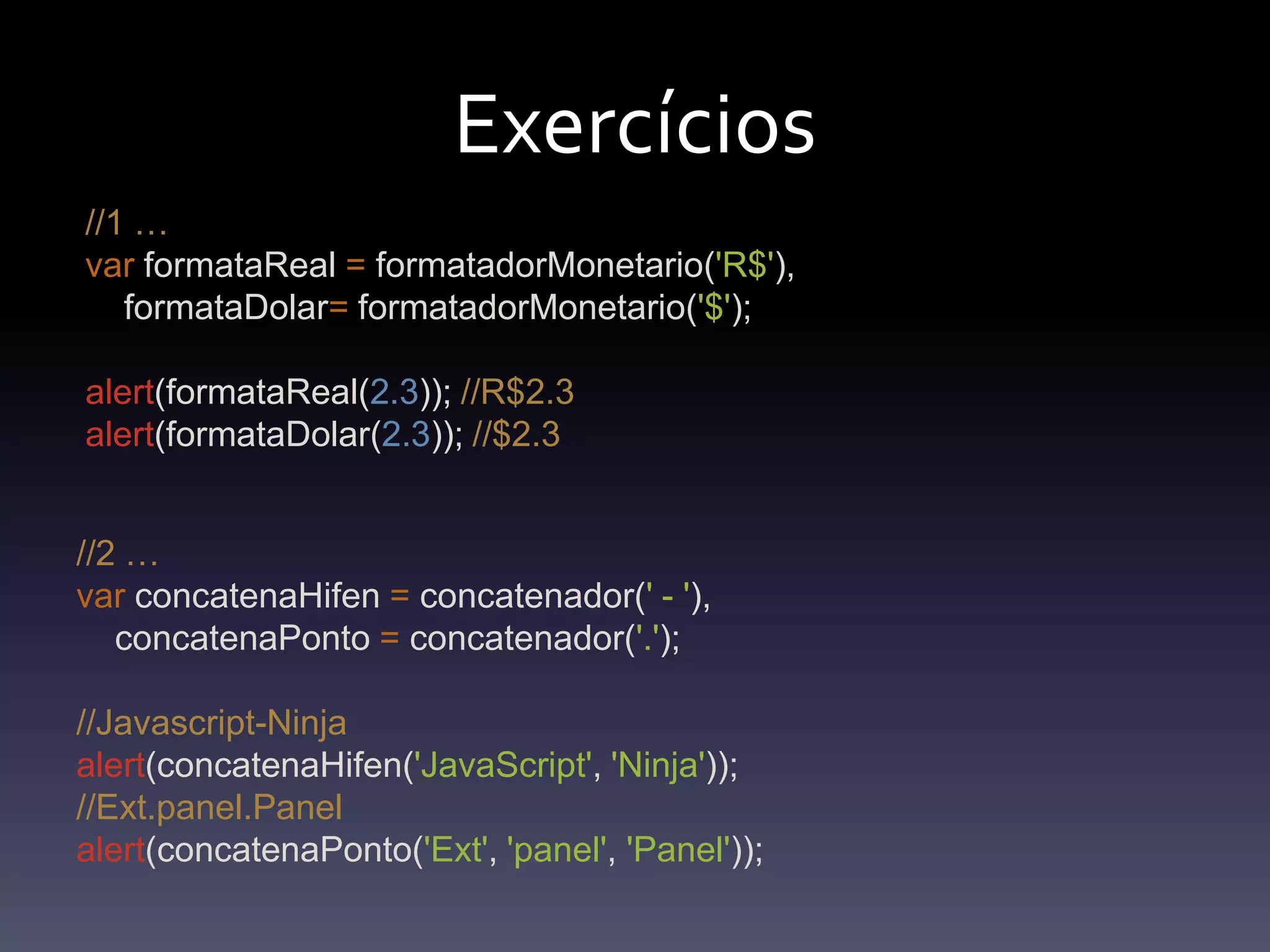Exercícios//1 …varformataReal=formatadorMonetario('R$'),formataDolar=formatadorMonetario('$');alert(formataReal(2.3)); //R$2.3alert(formataDolar(2.3)); //$2.3//2 …var concatenaHifen = concatenador(' - '),    concatenaPonto = concatenador('.');//Javascript-Ninjaalert(concatenaHifen('JavaScript', 'Ninja')); //Ext.panel.Panelalert(concatenaPonto('Ext', 'panel', 'Panel')); 