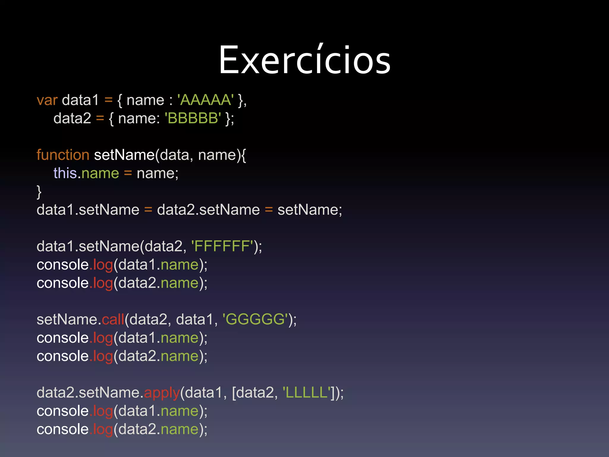 Exercíciosvar data1 = { name : 'AAAAA' },    data2 = { name: 'BBBBB' };functionsetName(data, name){this.name= name;}data1.setName = data2.setName =setName;data1.setName(data2, 'FFFFFF');console.log(data1.name);console.log(data2.name);setName.call(data2, data1, 'GGGGG');console.log(data1.name);console.log(data2.name);data2.setName.apply(data1, [data2, 'LLLLL']);console.log(data1.name);console.log(data2.name);