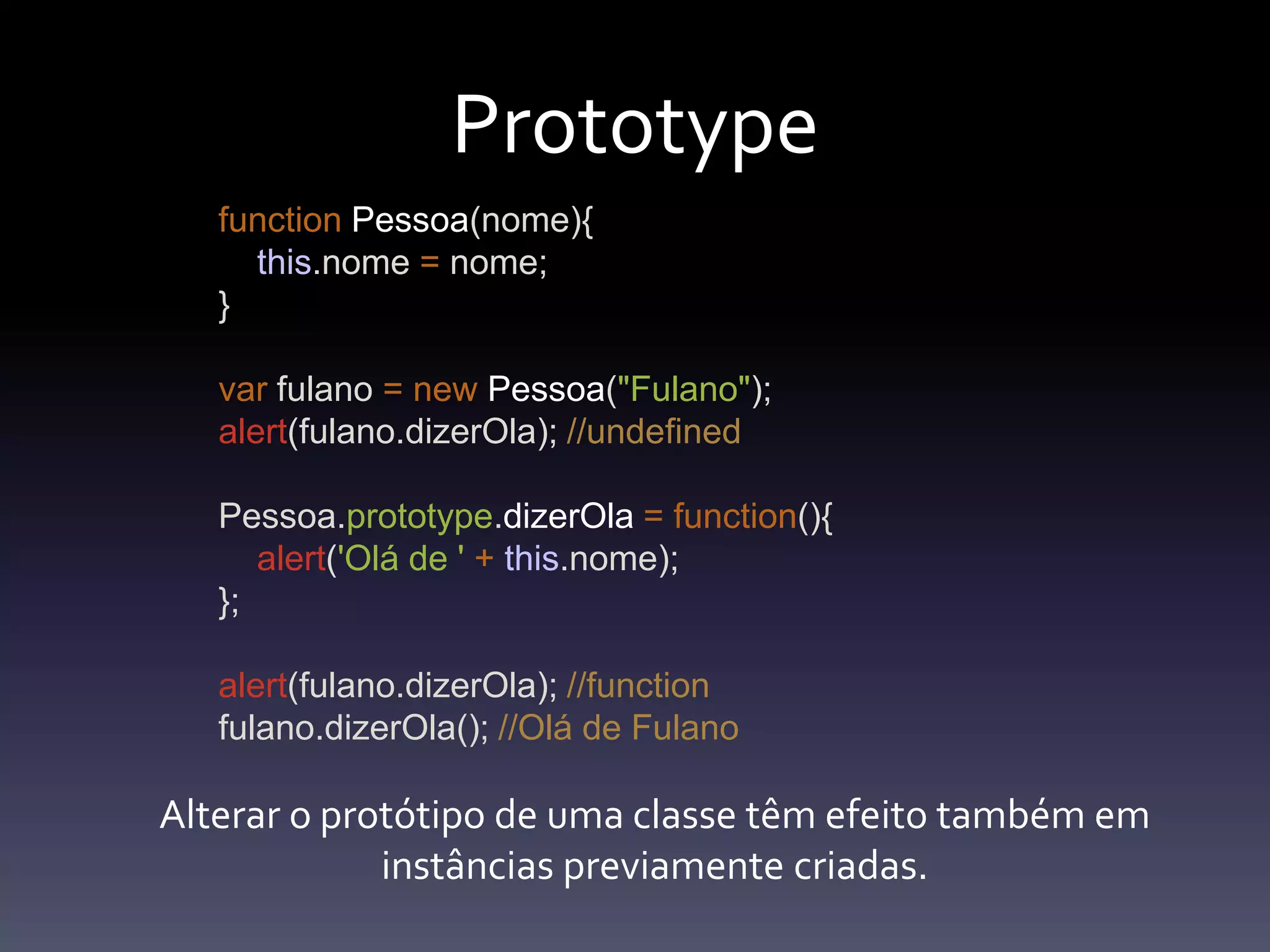PrototypefunctionPessoa(nome){this.nome=nome;}var fulano =newPessoa("Fulano");alert(fulano.dizerOla); //undefinedPessoa.prototype.dizerOla=function(){alert('Olá de '+this.nome);};alert(fulano.dizerOla); //functionfulano.dizerOla(); //Olá de FulanoAlterar o protótipo de umaclassetêmefeitotambémeminstânciaspreviamentecriadas.