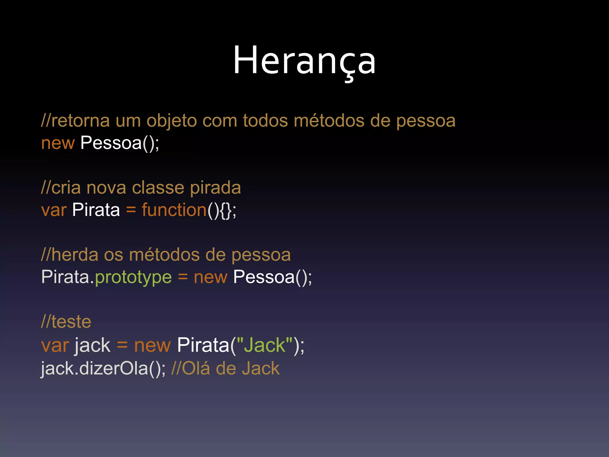 Herança//retorna um objeto com todos métodos de pessoanewPessoa(); //cria nova classe piradavarPirata=function(){};//herda os métodos de pessoaPirata.prototype=newPessoa();//testevar jack =newPirata("Jack");jack.dizerOla(); //Olá de Jack
