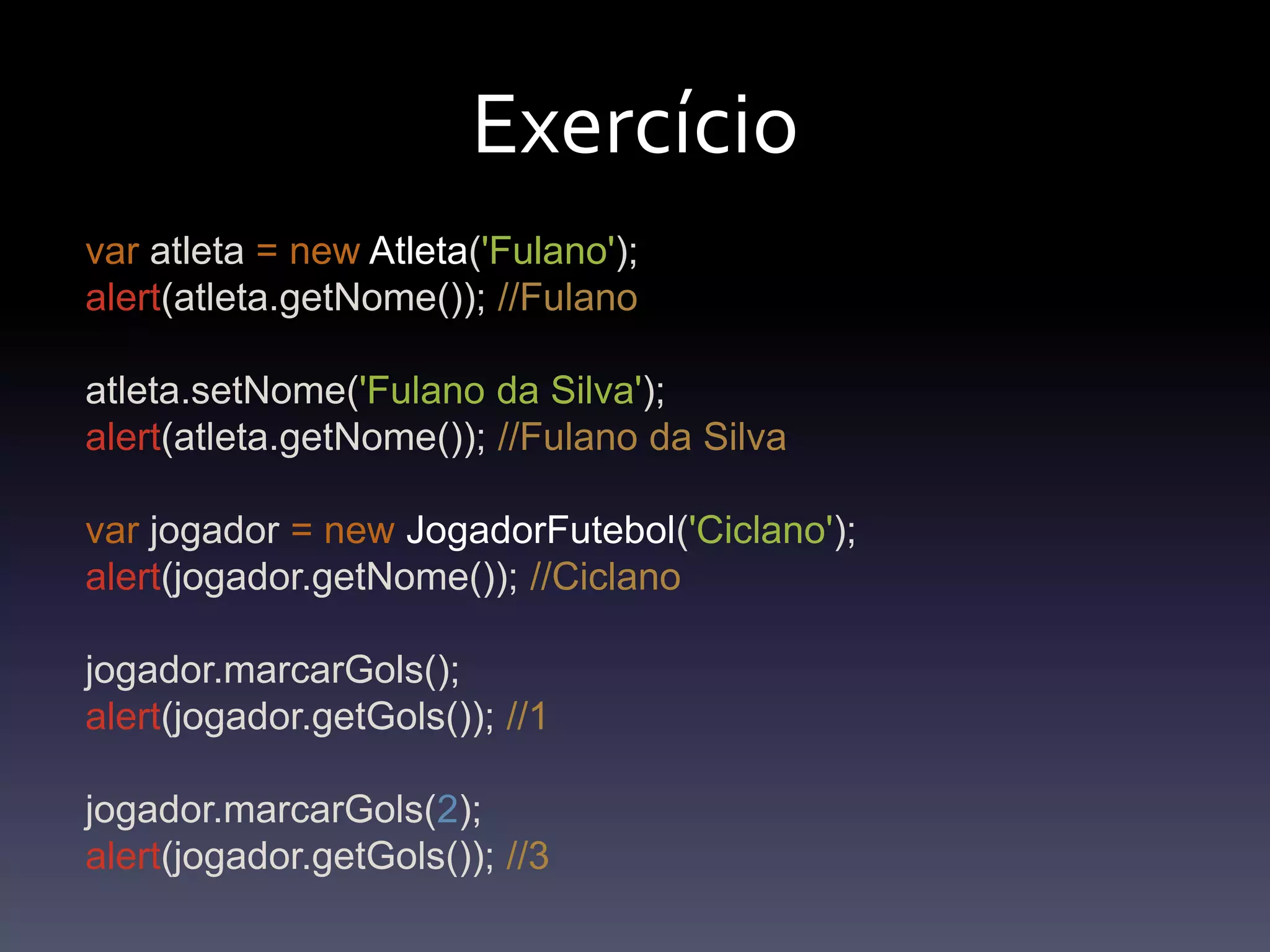 Exercíciovaratleta=newAtleta('Fulano');alert(atleta.getNome()); //Fulanoatleta.setNome('Fulano da Silva');alert(atleta.getNome()); //Fulano da Silvavarjogador=newJogadorFutebol('Ciclano');alert(jogador.getNome()); //Ciclanojogador.marcarGols();alert(jogador.getGols()); //1jogador.marcarGols(2);alert(jogador.getGols()); //3