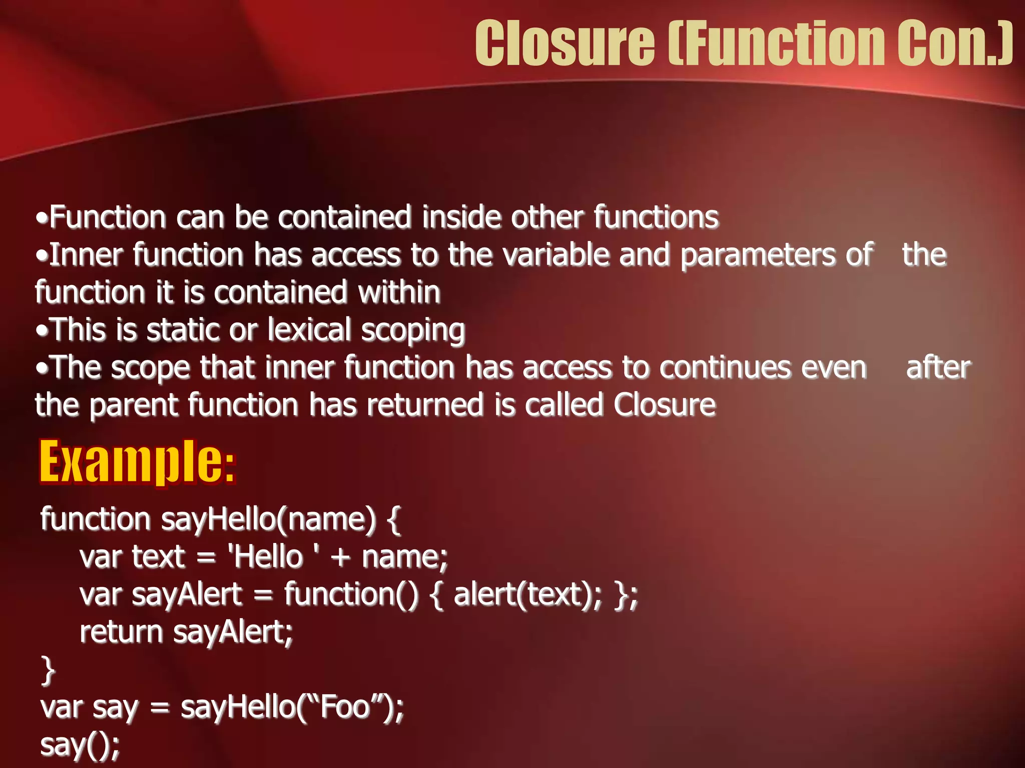 Closure (Function Con.) 
•Function can be contained inside other functions 
•Inner function has access to the variable and parameters of the 
function it is contained within 
•This is static or lexical scoping 
•The scope that inner function has access to continues even after 
the parent function has returned is called Closure 
function sayHello(name) { 
var text = 'Hello ' + name; 
var sayAlert = function() { alert(text); }; 
return sayAlert; 
} 
var say = sayHello(“Foo”); 
say(); 
 