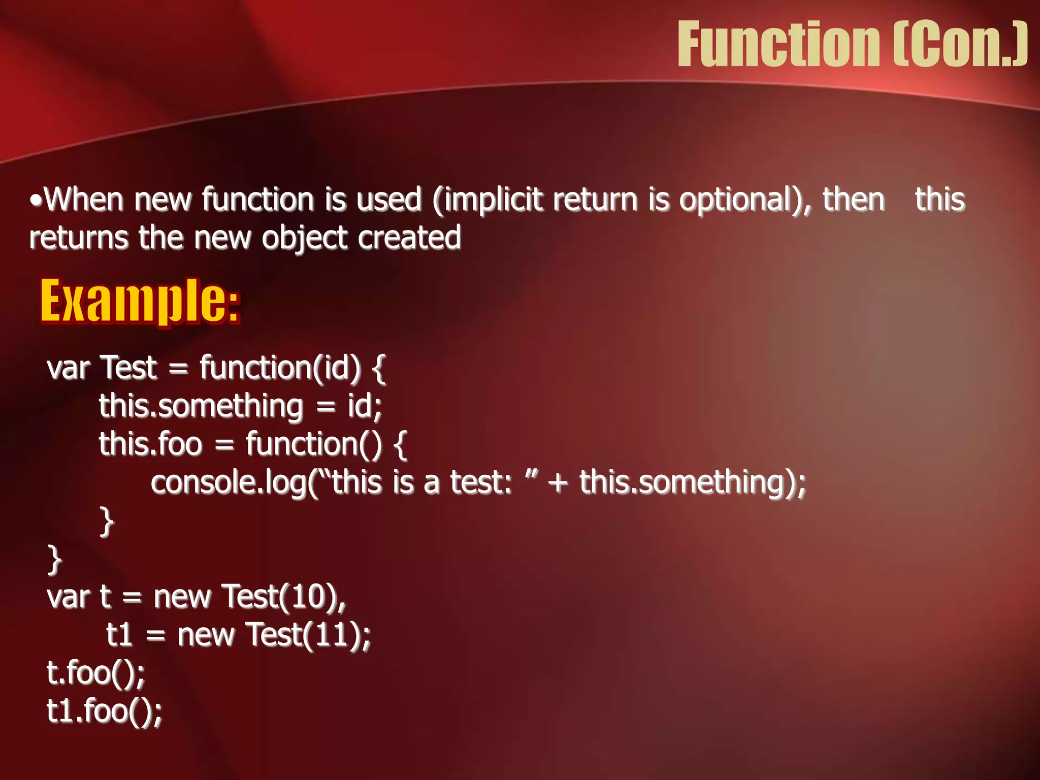 Function (Con.) 
•When new function is used (implicit return is optional), then this 
returns the new object created 
var Test = function(id) { 
this.something = id; 
this.foo = function() { 
console.log(“this is a test: ” + this.something); 
} 
} 
var t = new Test(10), 
t1 = new Test(11); 
t.foo(); 
t1.foo(); 
 