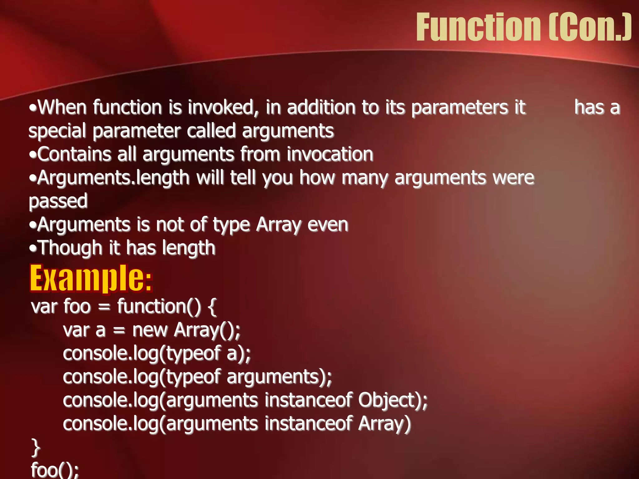 Function (Con.) 
•When function is invoked, in addition to its parameters it has a 
special parameter called arguments 
•Contains all arguments from invocation 
•Arguments.length will tell you how many arguments were 
passed 
•Arguments is not of type Array even 
•Though it has length 
var foo = function() { 
var a = new Array(); 
console.log(typeof a); 
console.log(typeof arguments); 
console.log(arguments instanceof Object); 
console.log(arguments instanceof Array) 
} 
foo(); 
 