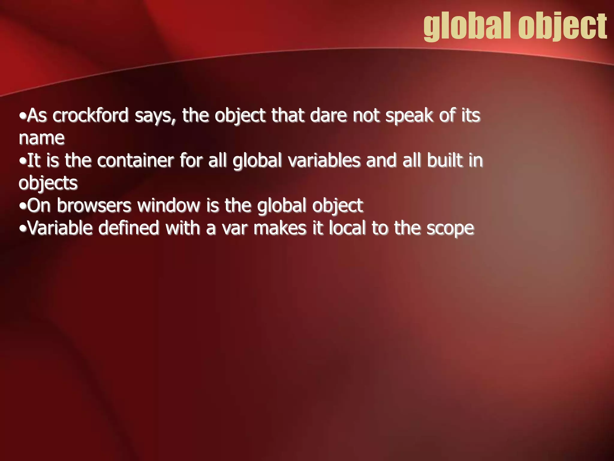 global object 
•As crockford says, the object that dare not speak of its 
name 
•It is the container for all global variables and all built in 
objects 
•On browsers window is the global object 
•Variable defined with a var makes it local to the scope 
 
