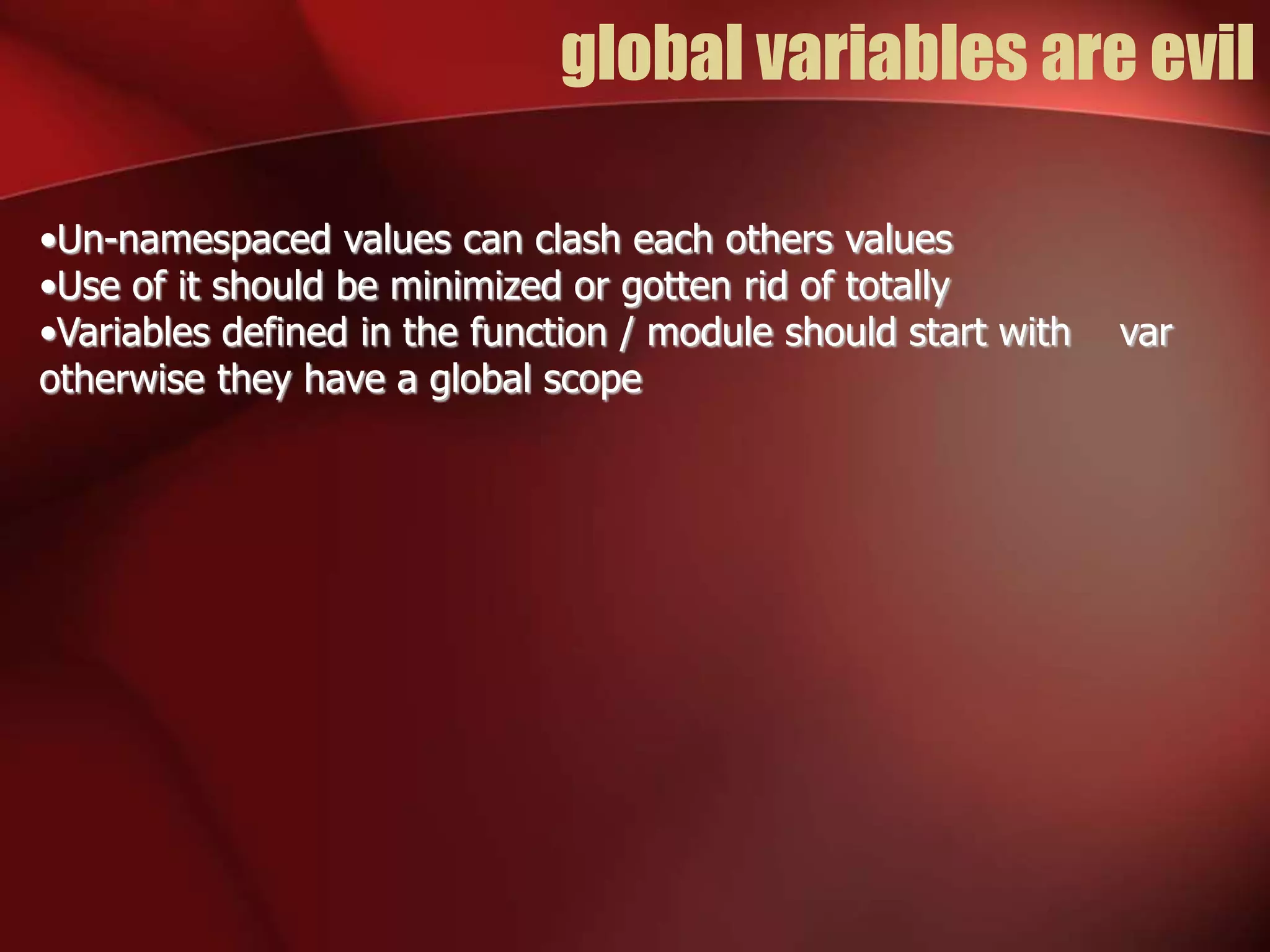 global variables are evil 
•Un-namespaced values can clash each others values 
•Use of it should be minimized or gotten rid of totally 
•Variables defined in the function / module should start with var 
otherwise they have a global scope 
 