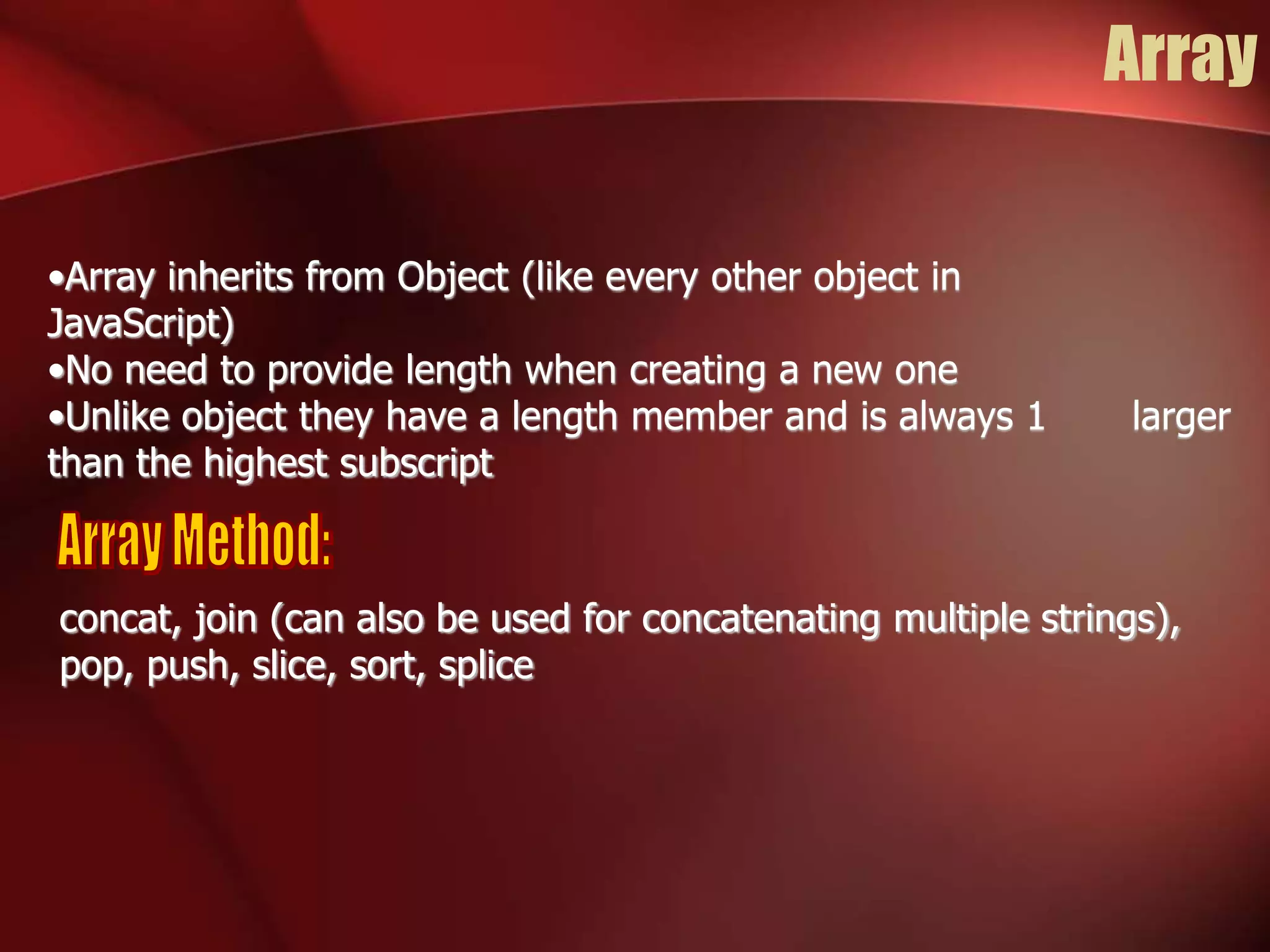 Array 
•Array inherits from Object (like every other object in 
JavaScript) 
•No need to provide length when creating a new one 
•Unlike object they have a length member and is always 1 larger 
than the highest subscript 
concat, join (can also be used for concatenating multiple strings), 
pop, push, slice, sort, splice 
 