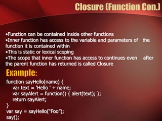 Closure (Function Con.) 
•Function can be contained inside other functions 
•Inner function has access to the variable and parameters of the 
function it is contained within 
•This is static or lexical scoping 
•The scope that inner function has access to continues even after 
the parent function has returned is called Closure 
function sayHello(name) { 
var text = 'Hello ' + name; 
var sayAlert = function() { alert(text); }; 
return sayAlert; 
} 
var say = sayHello(“Foo”); 
say(); 
 