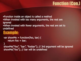 Function (Con.) 
•Function inside an object is called a method 
•When invoked with too many arguments, the rest are 
ignored 
•When invoked with fewer arguments, the rest are set to 
undefined 
var showMe = function(foo, bar) { 
return foo + bar; 
} 
showMe(“foo”, “bar”, “foobar”); // 3rd argument will be ignored 
showMe(“foo”); // bar will be undefined 
 