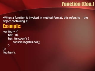 Function (Con.) 
•When a function is invoked in method format, this refers to the 
object containing it. 
var foo = { 
baz: 10, 
bar: function() { 
console.log(this.baz); 
} 
}; 
foo.bar(); 
 