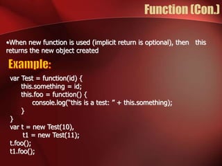 Function (Con.) 
•When new function is used (implicit return is optional), then this 
returns the new object created 
var Test = function(id) { 
this.something = id; 
this.foo = function() { 
console.log(“this is a test: ” + this.something); 
} 
} 
var t = new Test(10), 
t1 = new Test(11); 
t.foo(); 
t1.foo(); 
 