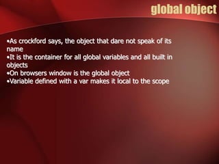 global object 
•As crockford says, the object that dare not speak of its 
name 
•It is the container for all global variables and all built in 
objects 
•On browsers window is the global object 
•Variable defined with a var makes it local to the scope 
 