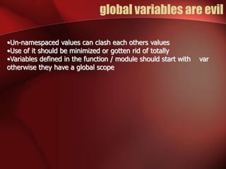 global variables are evil 
•Un-namespaced values can clash each others values 
•Use of it should be minimized or gotten rid of totally 
•Variables defined in the function / module should start with var 
otherwise they have a global scope 
 