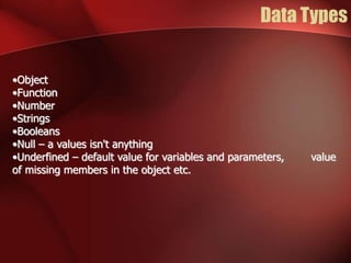 Data Types 
•Object 
•Function 
•Number 
•Strings 
•Booleans 
•Null – a values isn't anything 
•Underfined – default value for variables and parameters, value 
of missing members in the object etc. 
 
