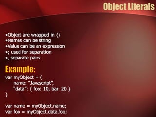 Object Literals 
•Object are wrapped in {} 
•Names can be string 
•Value can be an expression 
•; used for separation 
•, separate pairs 
var myObject = { 
name: “Javascript”, 
“data”: { foo: 10, bar: 20 } 
} 
var name = myObject.name; 
var foo = myObject.data.foo; 
 