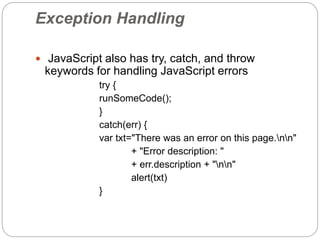 Exception Handling
 JavaScript also has try, catch, and throw
keywords for handling JavaScript errors
try {
runSomeCode();
}
catch(err) {
var txt="There was an error on this page.nn"
+ "Error description: "
+ err.description + "nn"
alert(txt)
}
 