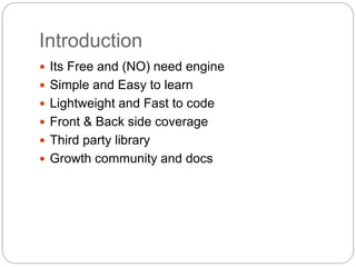 Introduction
 Its Free and (NO) need engine
 Simple and Easy to learn
 Lightweight and Fast to code
 Front & Back side coverage
 Third party library
 Growth community and docs
 