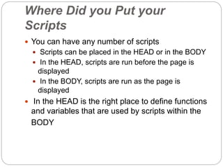 Where Did you Put your
Scripts
 You can have any number of scripts
 Scripts can be placed in the HEAD or in the BODY
 In the HEAD, scripts are run before the page is
displayed
 In the BODY, scripts are run as the page is
displayed
 In the HEAD is the right place to define functions
and variables that are used by scripts within the
BODY
 