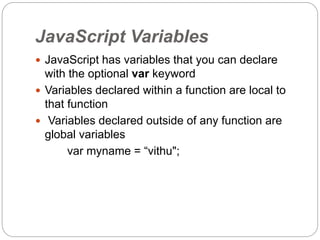 JavaScript Variables
 JavaScript has variables that you can declare
with the optional var keyword
 Variables declared within a function are local to
that function
 Variables declared outside of any function are
global variables
var myname = “vithu";
 