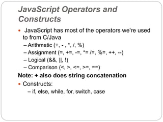 JavaScript Operators and
Constructs
 JavaScript has most of the operators we're used
to from C/Java
– Arithmetic (+, - , *, /, %)
– Assignment (=, +=, -=, *= /=, %=, ++, --)
– Logical (&&, ||, !)
– Comparison (<, >, <=, >=, ==)
Note: + also does string concatenation
 Constructs:
– if, else, while, for, switch, case
 