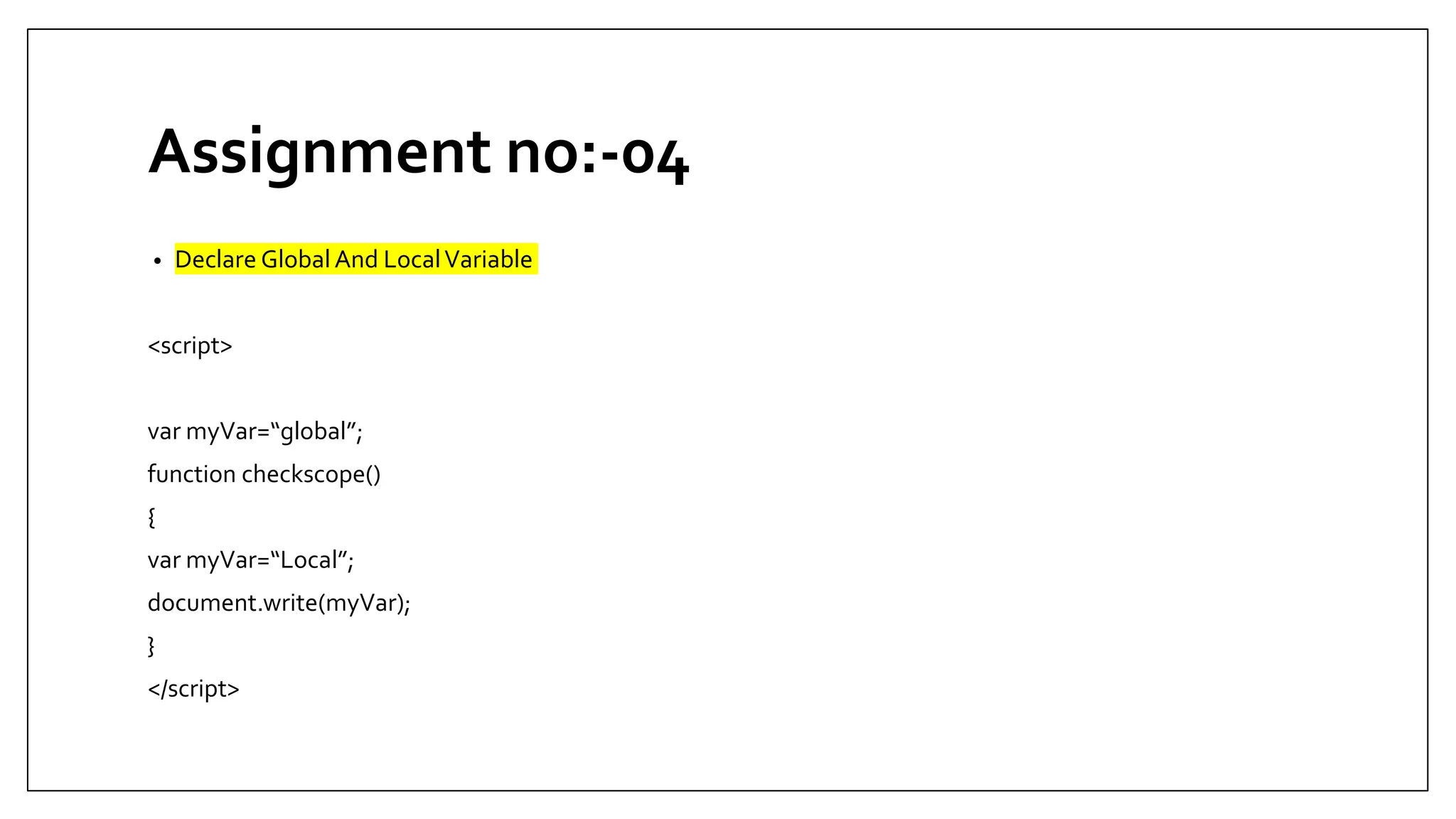 Assignment no:-04
• Declare Global And LocalVariable
<script>
var myVar=“global”;
function checkscope()
{
var myVar=“Local”;
document.write(myVar);
}
</script>
 