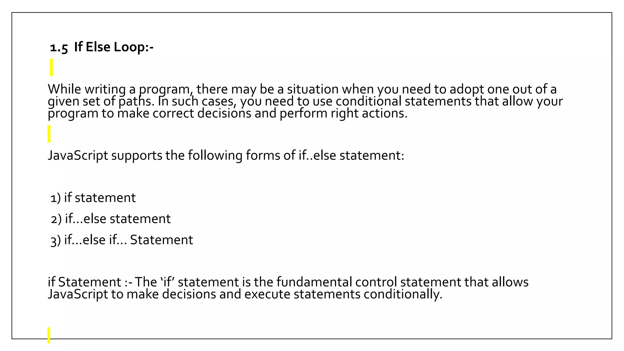 1.5 If Else Loop:-
While writing a program, there may be a situation when you need to adopt one out of a
given set of paths. In such cases, you need to use conditional statements that allow your
program to make correct decisions and perform right actions.
JavaScript supports the following forms of if..else statement:
1) if statement
2) if...else statement
3) if...else if... Statement
if Statement :-The ‘if’ statement is the fundamental control statement that allows
JavaScript to make decisions and execute statements conditionally.
 