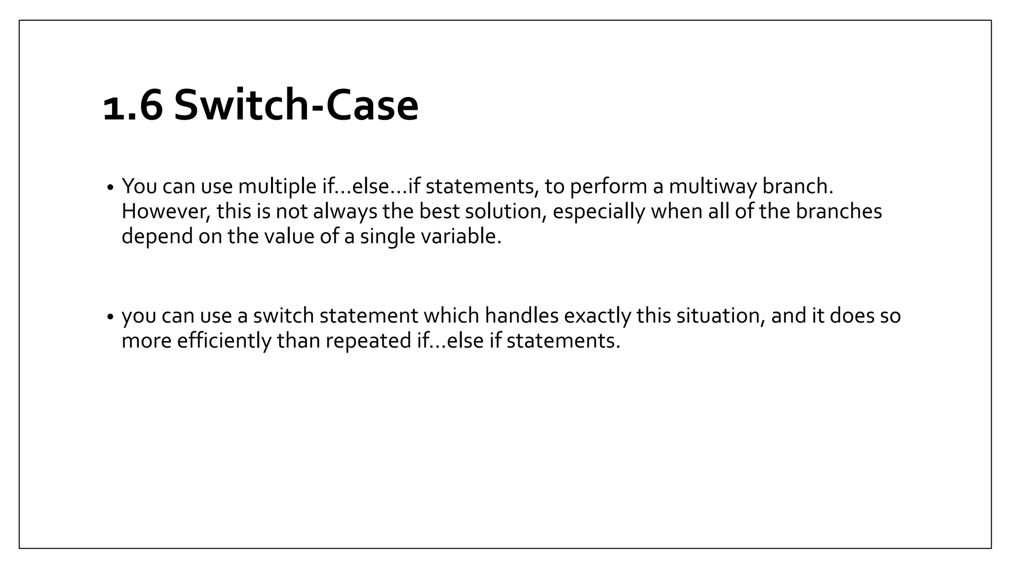 1.6 Switch-Case
• You can use multiple if...else…if statements, to perform a multiway branch.
However, this is not always the best solution, especially when all of the branches
depend on the value of a single variable.
• you can use a switch statement which handles exactly this situation, and it does so
more efficiently than repeated if...else if statements.
 