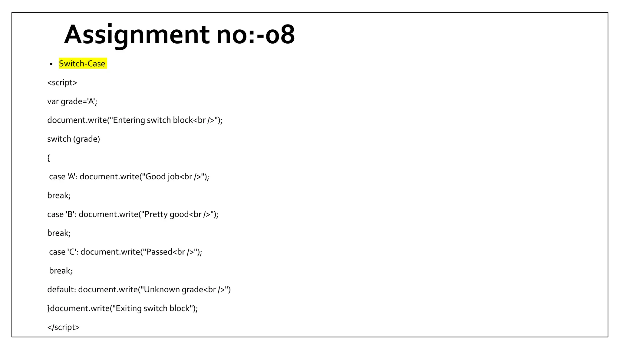 Assignment no:-08
• Switch-Case
<script>
var grade='A';
document.write("Entering switch block<br />");
switch (grade)
{
case 'A': document.write("Good job<br />");
break;
case 'B': document.write("Pretty good<br />");
break;
case 'C': document.write("Passed<br />");
break;
default: document.write("Unknown grade<br />")
}document.write("Exiting switch block");
</script>
 
