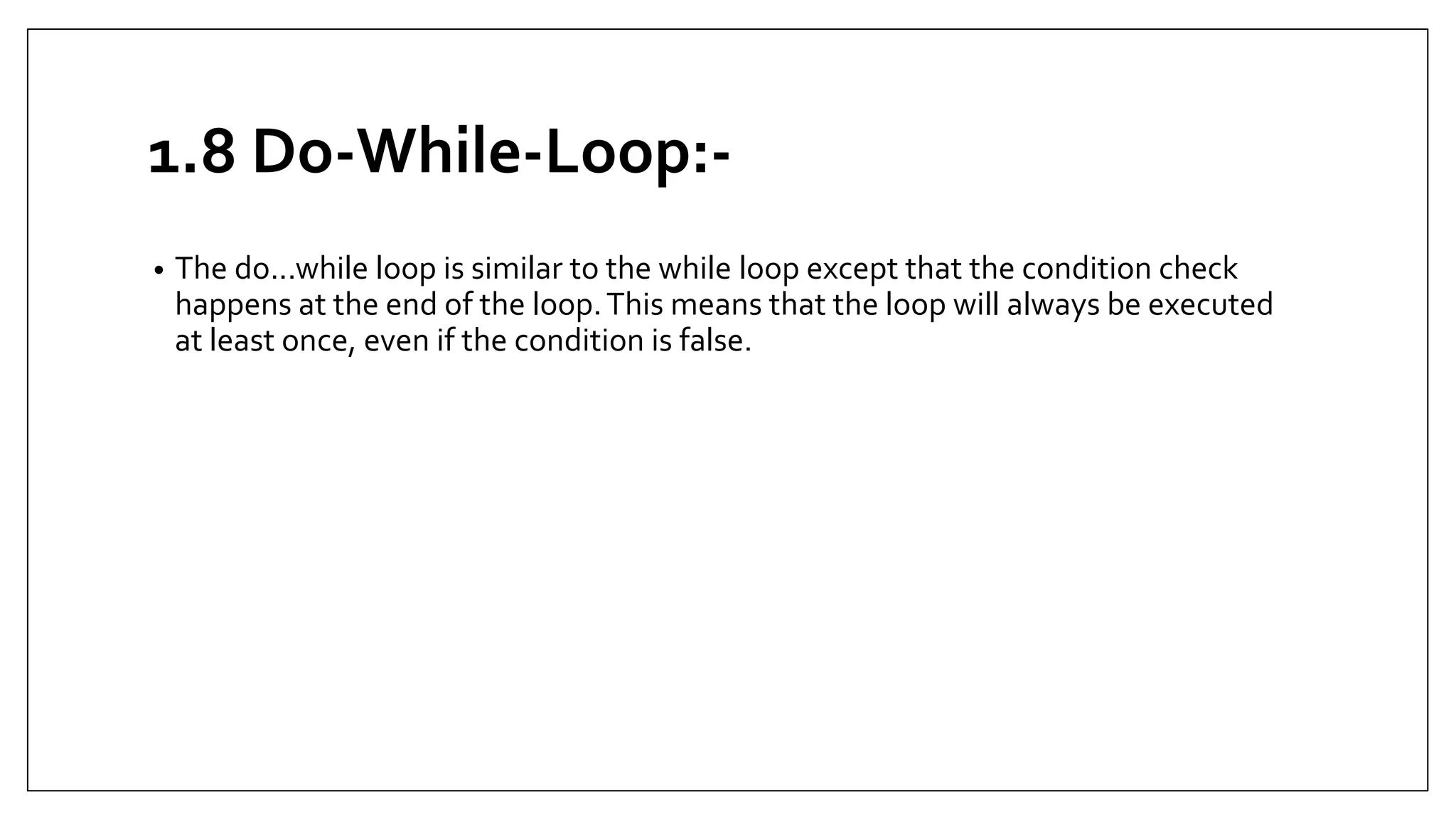 1.8 Do-While-Loop:-
• The do...while loop is similar to the while loop except that the condition check
happens at the end of the loop.This means that the loop will always be executed
at least once, even if the condition is false.
 