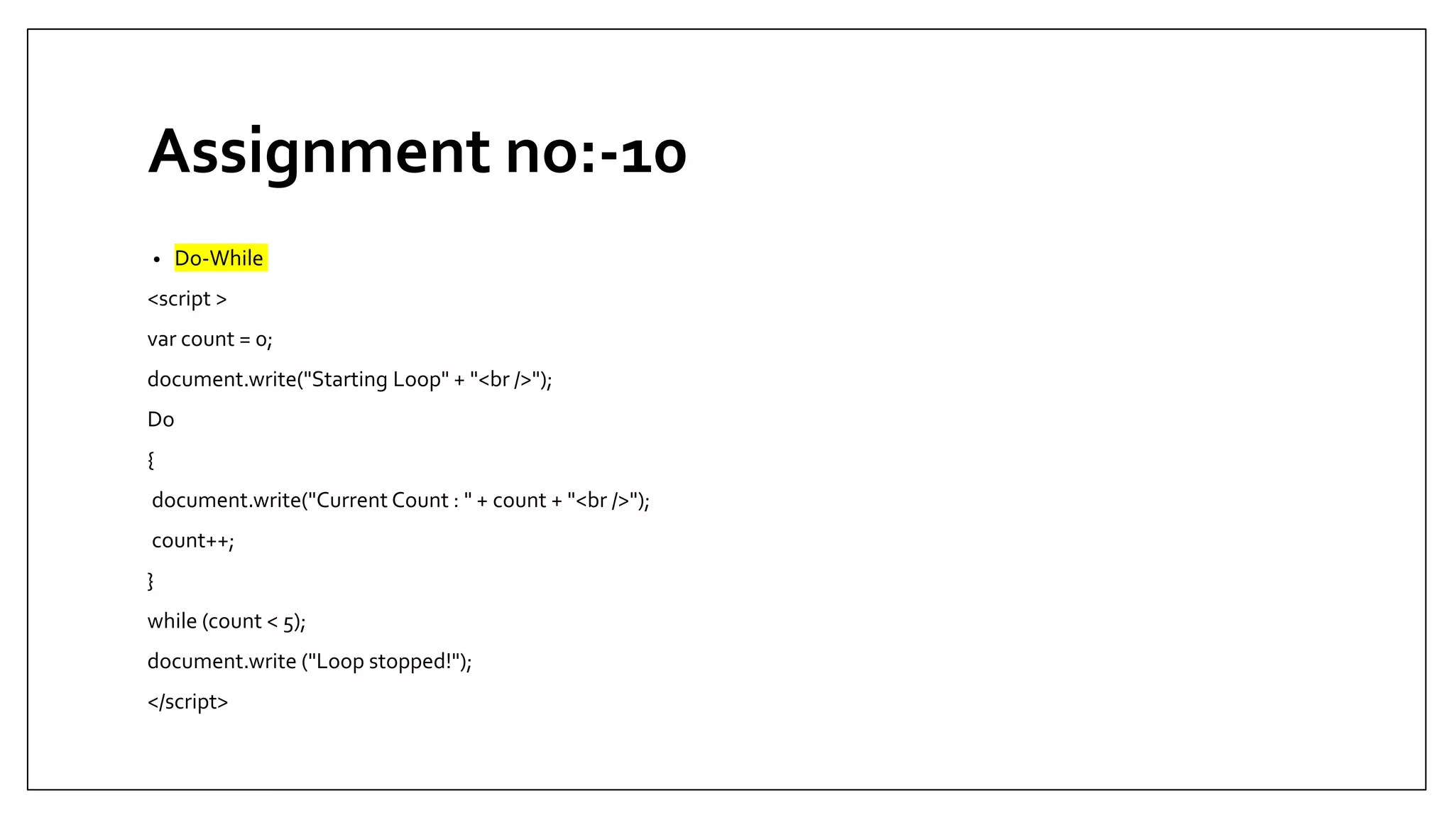 Assignment no:-10
• Do-While
<script >
var count = 0;
document.write("Starting Loop" + "<br />");
Do
{
document.write("Current Count : " + count + "<br />");
count++;
}
while (count < 5);
document.write ("Loop stopped!");
</script>
 