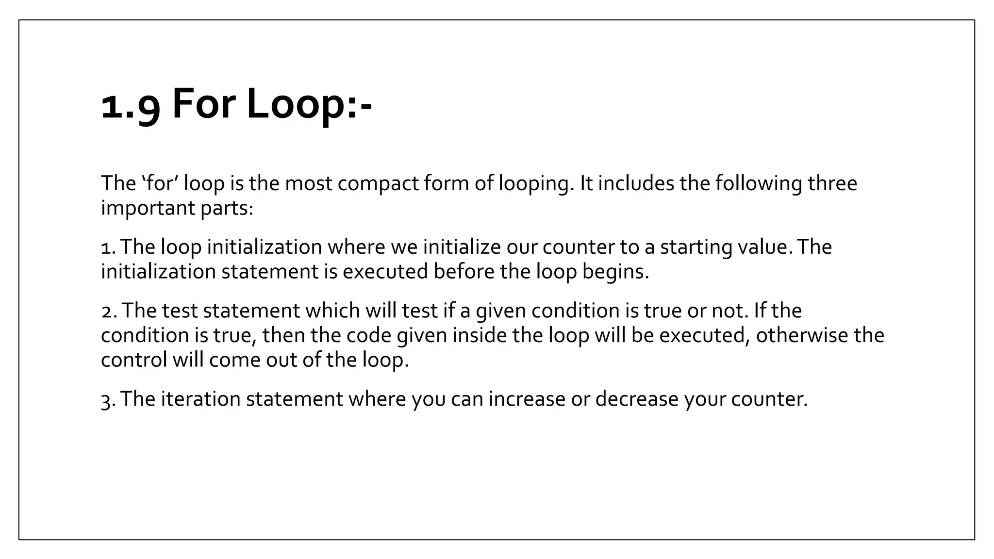 1.9 For Loop:-
The ‘for’ loop is the most compact form of looping. It includes the following three
important parts:
1.The loop initialization where we initialize our counter to a starting value.The
initialization statement is executed before the loop begins.
2.The test statement which will test if a given condition is true or not. If the
condition is true, then the code given inside the loop will be executed, otherwise the
control will come out of the loop.
3.The iteration statement where you can increase or decrease your counter.
 