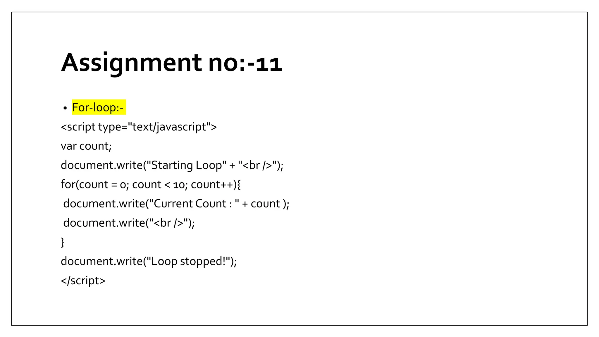 Assignment no:-11
• For-loop:-
<script type="text/javascript">
var count;
document.write("Starting Loop" + "<br />");
for(count = 0; count < 10; count++){
document.write("Current Count : " + count );
document.write("<br />");
}
document.write("Loop stopped!");
</script>
 