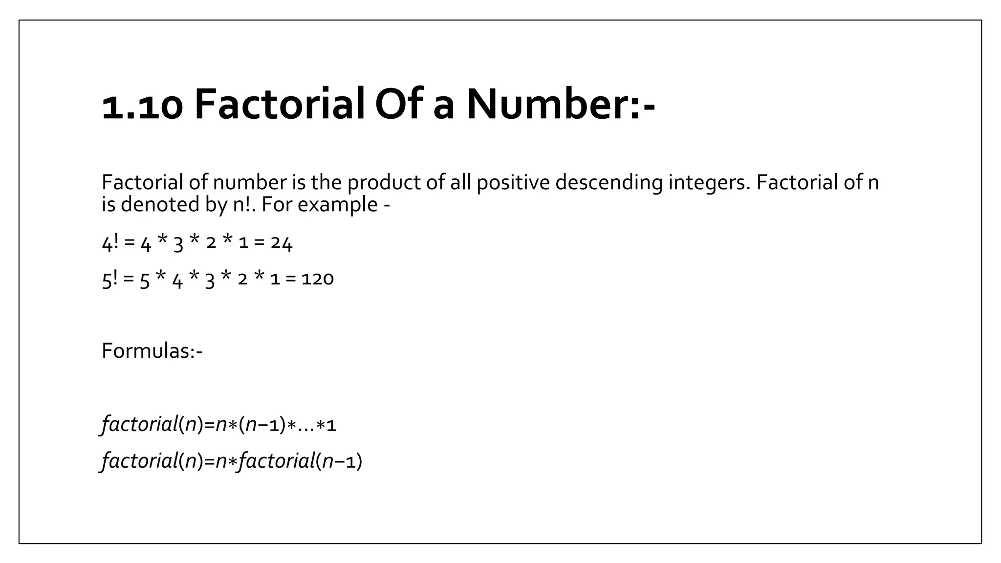 1.10 Factorial Of a Number:-
Factorial of number is the product of all positive descending integers. Factorial of n
is denoted by n!. For example -
4! = 4 * 3 * 2 * 1 = 24
5! = 5 * 4 * 3 * 2 * 1 = 120
Formulas:-
factorial(n)=n∗(n−1)∗...∗1
factorial(n)=n∗factorial(n−1)
 