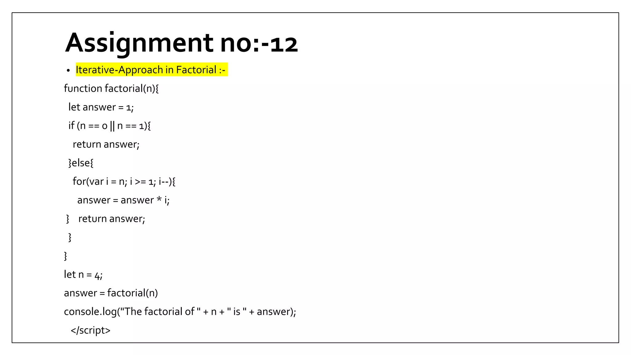 Assignment no:-12
• Iterative-Approach in Factorial :-
function factorial(n){
let answer = 1;
if (n == 0 || n == 1){
return answer;
}else{
for(var i = n; i >= 1; i--){
answer = answer * i;
} return answer;
}
}
let n = 4;
answer = factorial(n)
console.log("The factorial of " + n + " is " + answer);
</script>
 