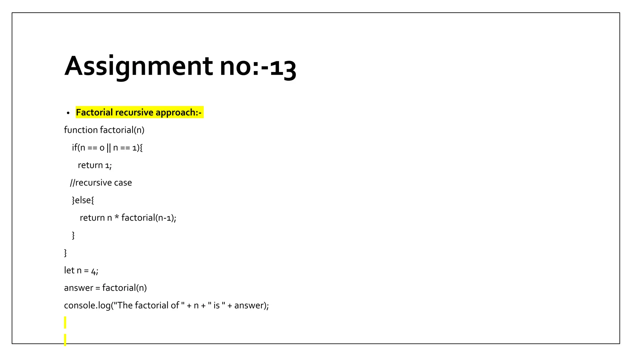 Assignment no:-13
• Factorial recursive approach:-
function factorial(n)
if(n == 0 || n == 1){
return 1;
//recursive case
}else{
return n * factorial(n-1);
}
}
let n = 4;
answer = factorial(n)
console.log("The factorial of " + n + " is " + answer);
 