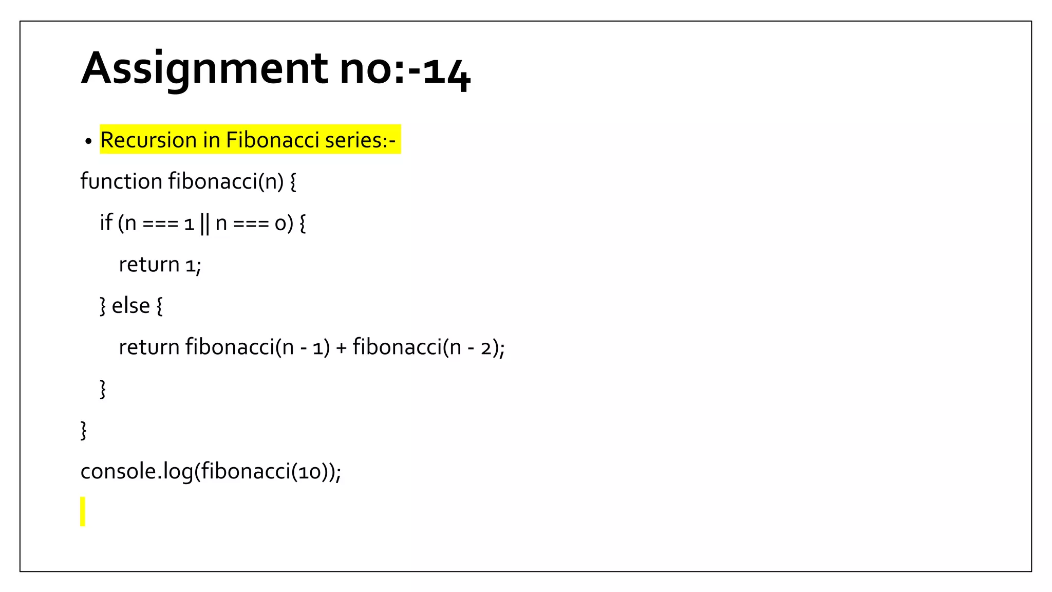 Assignment no:-14
• Recursion in Fibonacci series:-
function fibonacci(n) {
if (n === 1 || n === 0) {
return 1;
} else {
return fibonacci(n - 1) + fibonacci(n - 2);
}
}
console.log(fibonacci(10));
 