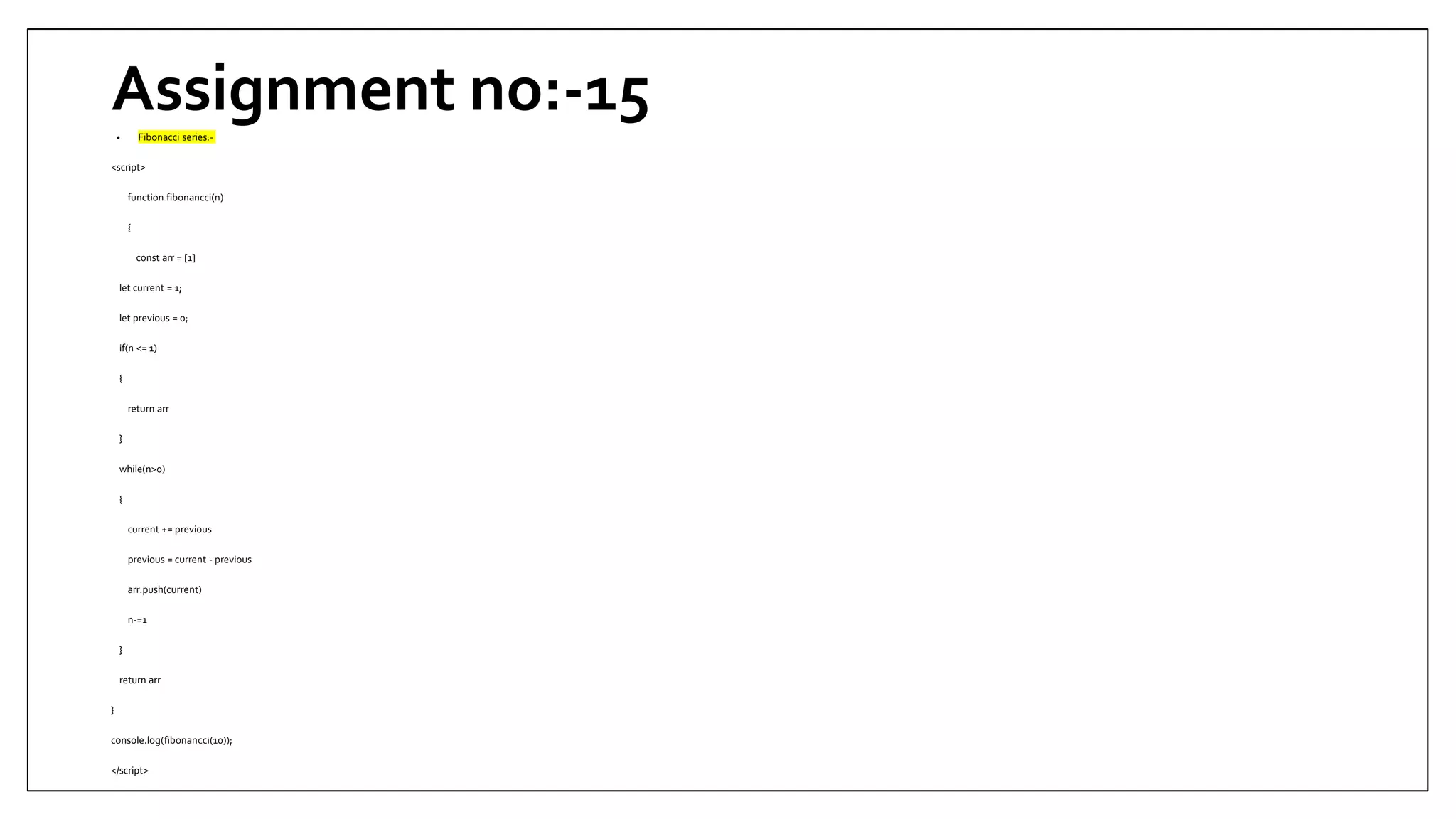 Assignment no:-15
• Fibonacci series:-
<script>
function fibonancci(n)
{
const arr = [1]
let current = 1;
let previous = 0;
if(n <= 1)
{
return arr
}
while(n>0)
{
current += previous
previous = current - previous
arr.push(current)
n-=1
}
return arr
}
console.log(fibonancci(10));
</script>
 