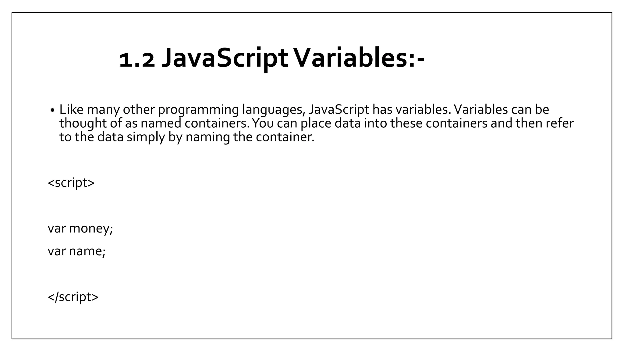 1.2 JavaScriptVariables:-
• Like many other programming languages, JavaScript has variables.Variables can be
thought of as named containers.You can place data into these containers and then refer
to the data simply by naming the container.
<script>
var money;
var name;
</script>
 