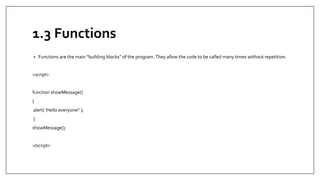 1.3 Functions
• Functions are the main “building blocks” of the program.They allow the code to be called many times without repetition.
<script>
function showMessage()
{
alert( 'Hello everyone!’ );
}
showMessage();
</script>
 
