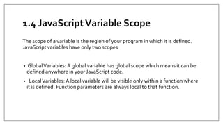 1.4 JavaScriptVariable Scope
The scope of a variable is the region of your program in which it is defined.
JavaScript variables have only two scopes
• GlobalVariables: A global variable has global scope which means it can be
defined anywhere in your JavaScript code.
• LocalVariables: A local variable will be visible only within a function where
it is defined. Function parameters are always local to that function.
 