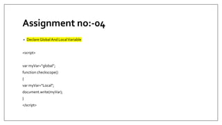 Assignment no:-04
• Declare Global And LocalVariable
<script>
var myVar=“global”;
function checkscope()
{
var myVar=“Local”;
document.write(myVar);
}
</script>
 