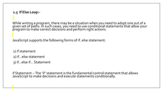 1.5 If Else Loop:-
While writing a program, there may be a situation when you need to adopt one out of a
given set of paths. In such cases, you need to use conditional statements that allow your
program to make correct decisions and perform right actions.
JavaScript supports the following forms of if..else statement:
1) if statement
2) if...else statement
3) if...else if... Statement
if Statement :-The ‘if’ statement is the fundamental control statement that allows
JavaScript to make decisions and execute statements conditionally.
 
