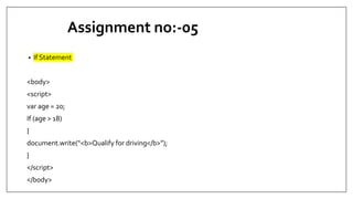 Assignment no:-05
• If Statement
<body>
<script>
var age = 20;
If (age > 18)
{
document.write(“<b>Qualify for driving</b>”);
}
</script>
</body>
 
